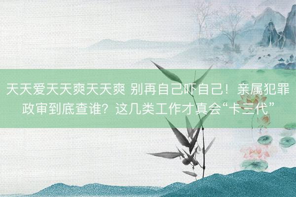 天天爱天天爽天天爽 别再自己吓自己!亲属犯罪政审到底查谁?这几类工作才真会“卡三代”