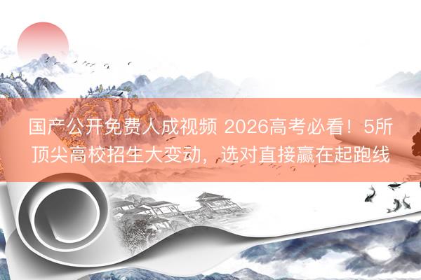 国产公开免费人成视频 2026高考必看!5所顶尖高校招生大变动,选对直接赢在起跑线