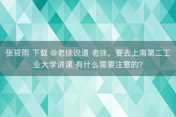 张筱雨 下载 @老徐说道 老徐，要去上海第二工业大学讲课 有什么需要注意的？