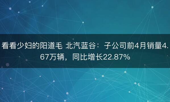看看少妇的阳道毛 北汽蓝谷：子公司前4月销量4.67万辆，同比增长22.87%
