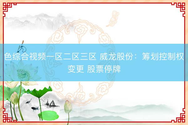 色综合视频一区二区三区 威龙股份：筹划控制权变更 股票停牌