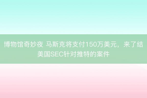 博物馆奇妙夜 马斯克将支付150万美元，来了结美国SEC针对推特的案件