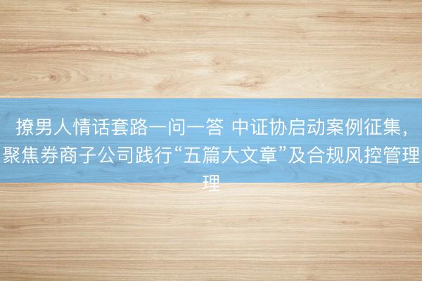 撩男人情话套路一问一答 中证协启动案例征集，聚焦券商子公司践行“五篇大文章”及合规风控管理