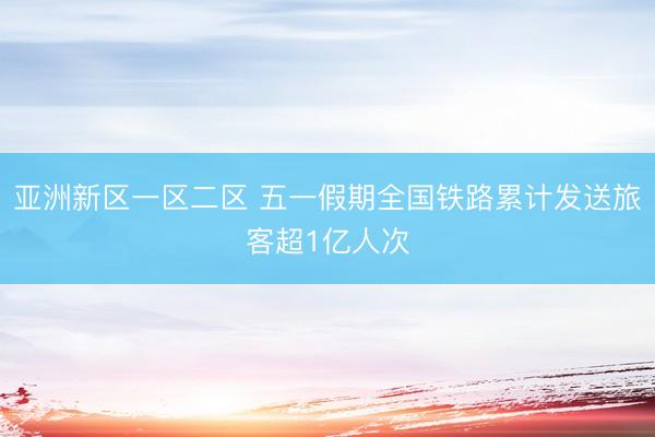 亚洲新区一区二区 五一假期全国铁路累计发送旅客超1亿人次