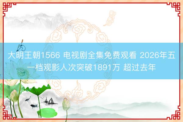 大明王朝1566 电视剧全集免费观看 2026年五一档观影人次突破1891万 超过去年