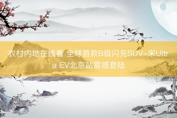 农村内地在线看 全球首款B级闪充SUV-宋Ultra EV北京站震撼登陆