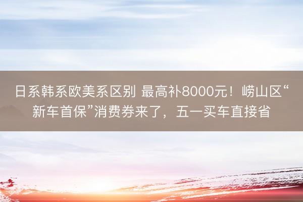 日系韩系欧美系区别 最高补8000元！崂山区“新车首保”消费券来了，五一买车直接省