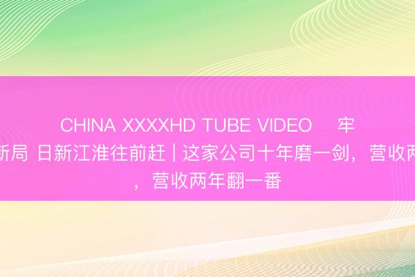 CHINA XXXXHD TUBE VIDEO ﻿牢记嘱托开新局 日新江淮往前赶 | 这家公司十年磨一剑，营收两年翻一番