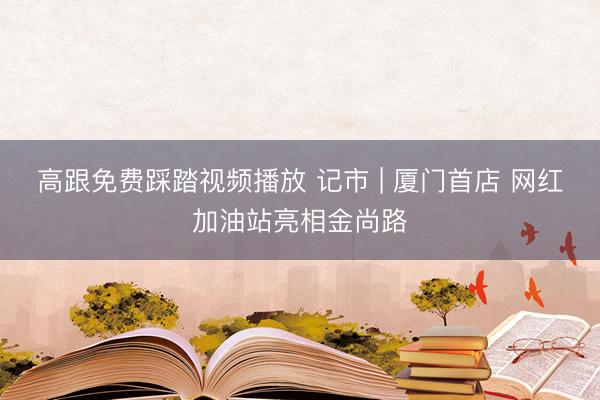 高跟免费踩踏视频播放 记市 | 厦门首店 网红加油站亮相金尚路
