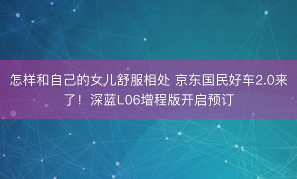 怎样和自己的女儿舒服相处 京东国民好车2.0来了！深蓝L06增程版开启预订