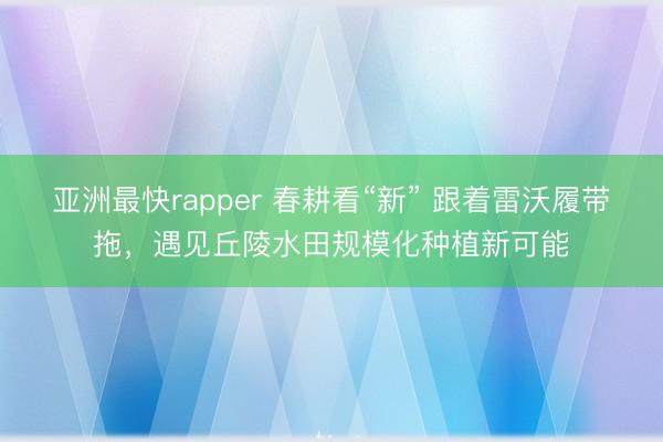 亚洲最快rapper 春耕看“新” 跟着雷沃履带拖，遇见丘陵水田规模化种植新可能