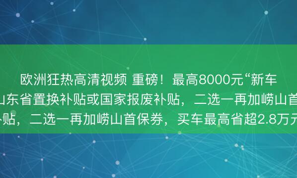 欧洲狂热高清视频 重磅！最高8000元“新车首保”消费券可叠加！山东省置换补贴或国家报废补贴，二选一再加崂山首保券，买车最高省超2.8万元！