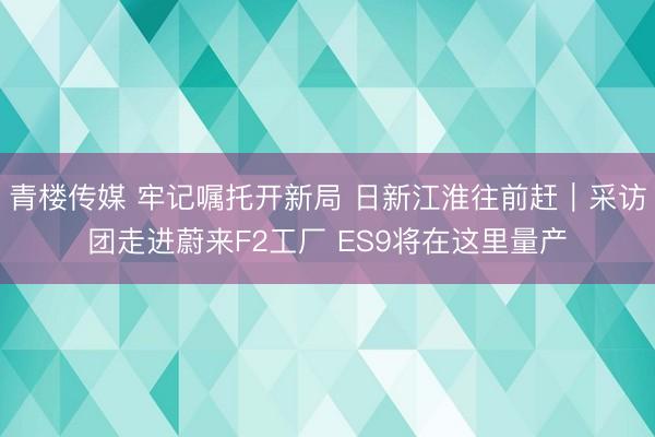 青楼传媒 牢记嘱托开新局 日新江淮往前赶｜采访团走进蔚来F2工厂 ES9将在这里量产