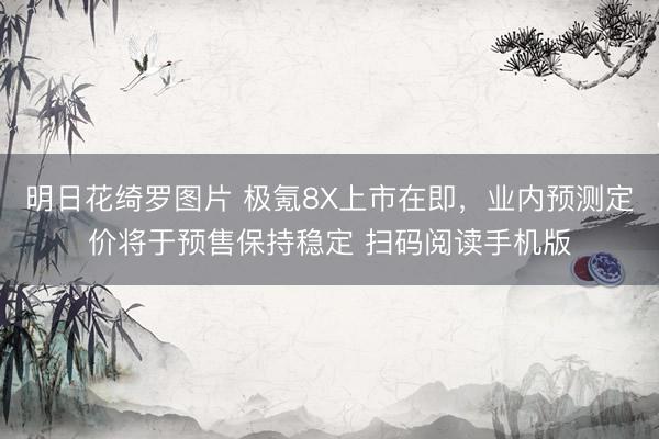 明日花绮罗图片 极氪8X上市在即，业内预测定价将于预售保持稳定 扫码阅读手机版