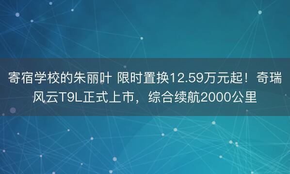 寄宿学校的朱丽叶 限时置换12.59万元起！奇瑞风云T9L正式上市，综合续航2000公里