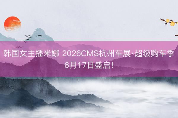 韩国女主播米娜 2026CMS杭州车展·超级购车季6月17日盛启！