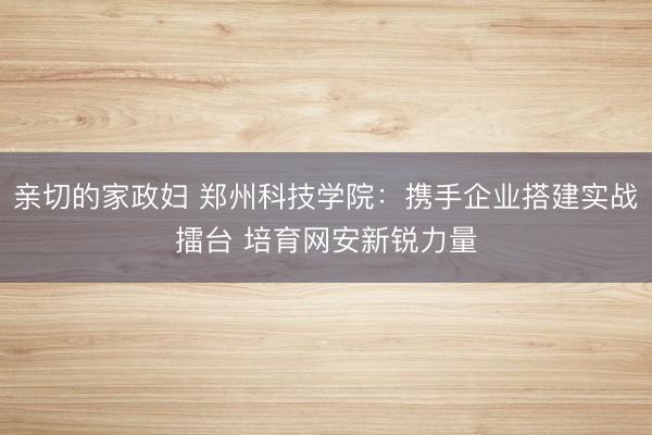 亲切的家政妇 郑州科技学院：携手企业搭建实战擂台 培育网安新锐力量
