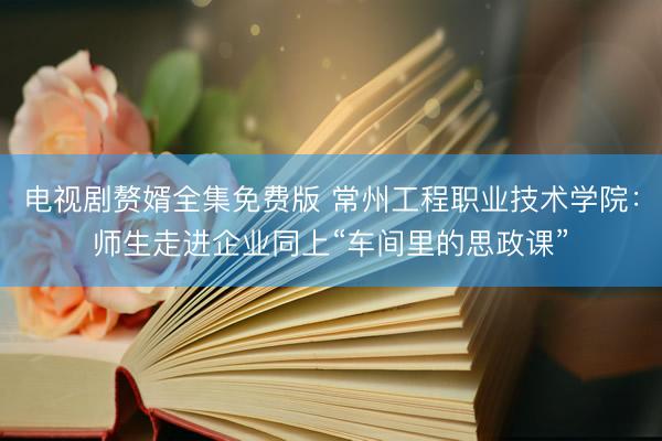 电视剧赘婿全集免费版 常州工程职业技术学院：师生走进企业同上“车间里的思政课”