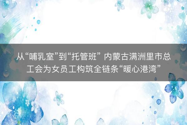 从“哺乳室”到“托管班”&amp;#32;内蒙古满洲里市总工会为女员工构筑全链条“暖心港湾”