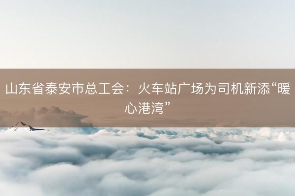 山东省泰安市总工会：火车站广场为司机新添“暖心港湾”