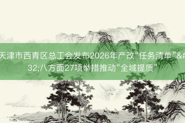 天津市西青区总工会发布2026年产改“任务清单”&amp;#32;八方面27项举措推动“全域提质”