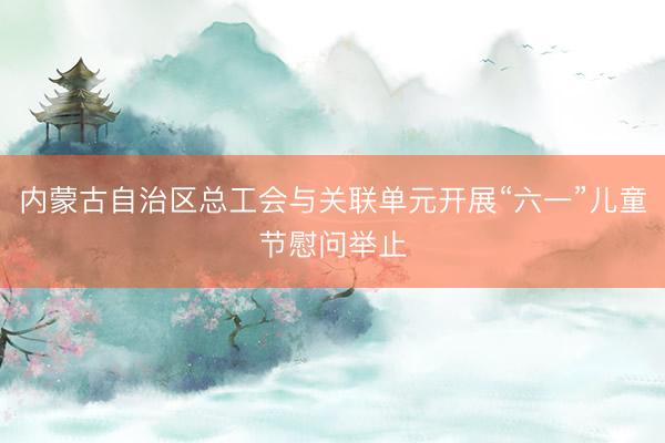 内蒙古自治区总工会与关联单元开展“六一”儿童节慰问举止