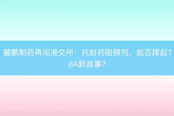麓鹏制药再闯港交所：抗耐药阻碍剂，能否撑起18A新故事？