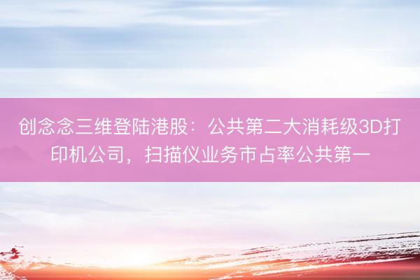 创念念三维登陆港股：公共第二大消耗级3D打印机公司，扫描仪业务市占率公共第一