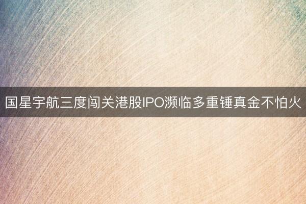 国星宇航三度闯关港股IPO濒临多重锤真金不怕火