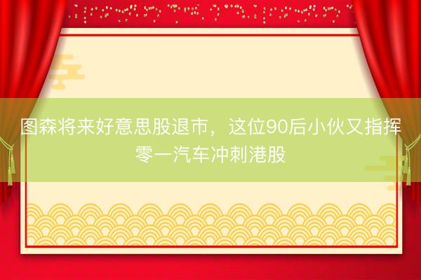 图森将来好意思股退市，这位90后小伙又指挥零一汽车冲刺港股