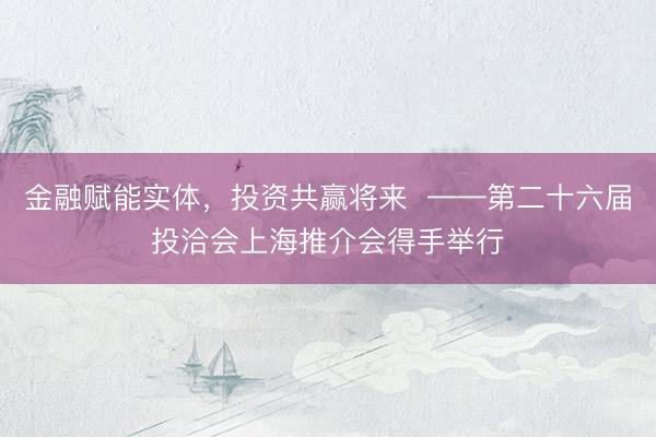 金融赋能实体，投资共赢将来  ——第二十六届投洽会上海推介会得手举行