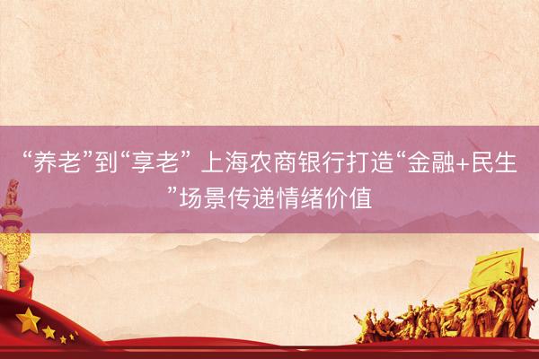 “养老”到“享老” 上海农商银行打造“金融+民生”场景传递情绪价值