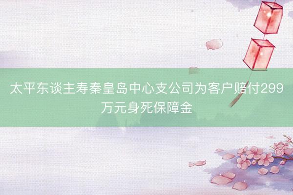 太平东谈主寿秦皇岛中心支公司为客户赔付299万元身死保障金