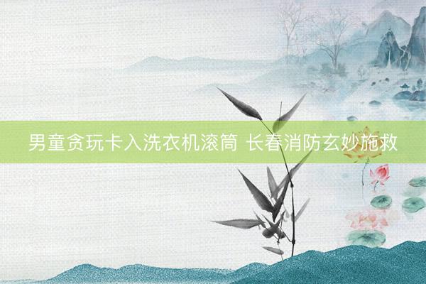 男童贪玩卡入洗衣机滚筒 长春消防玄妙施救
