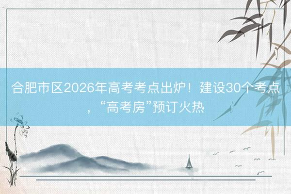合肥市区2026年高考考点出炉！建设30个考点，“高考房”预订火热