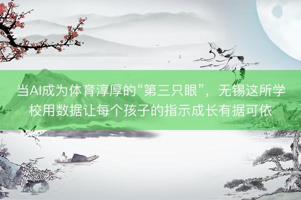 当AI成为体育淳厚的“第三只眼”,无锡这所学校用数据让每个孩子的指示成长有据可依