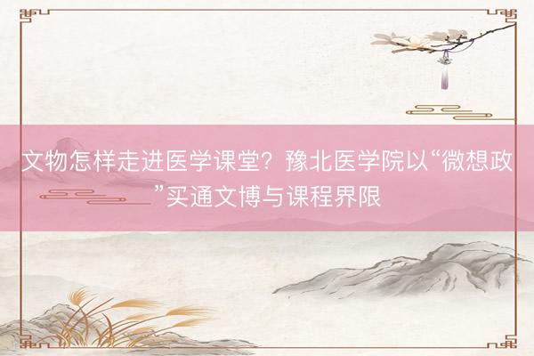 文物怎样走进医学课堂？豫北医学院以“微想政”买通文博与课程界限
