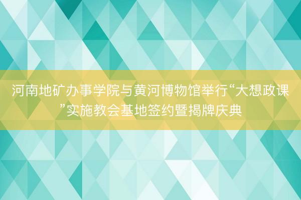 河南地矿办事学院与黄河博物馆举行“大想政课”实施教会基地签约暨揭牌庆典