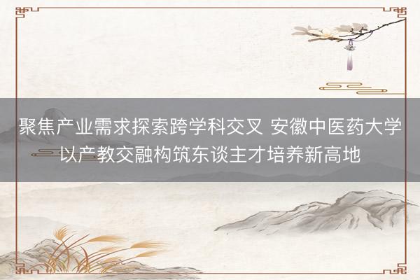 聚焦产业需求探索跨学科交叉 安徽中医药大学以产教交融构筑东谈主才培养新高地