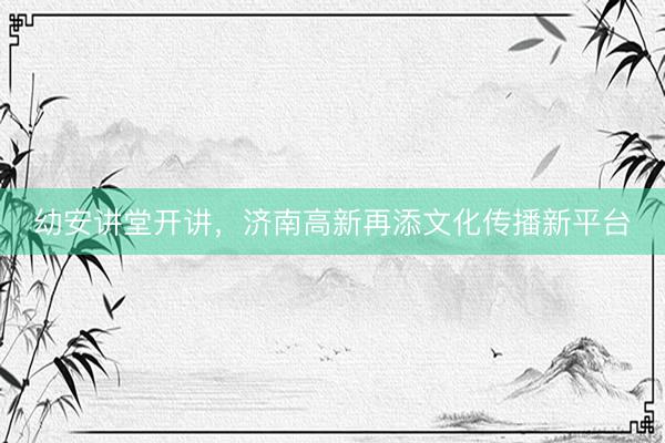 幼安讲堂开讲，济南高新再添文化传播新平台