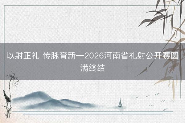 以射正礼 传脉育新—2026河南省礼射公开赛圆满终结