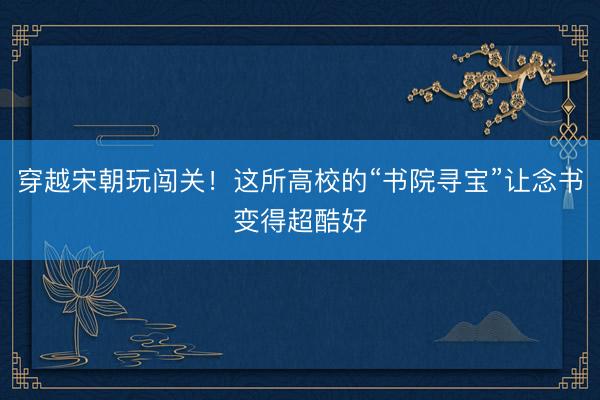 穿越宋朝玩闯关！这所高校的“书院寻宝”让念书变得超酷好