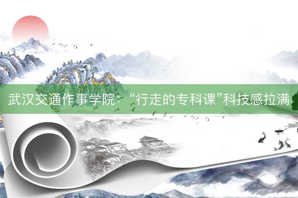 武汉交通作事学院：“行走的专科课”科技感拉满