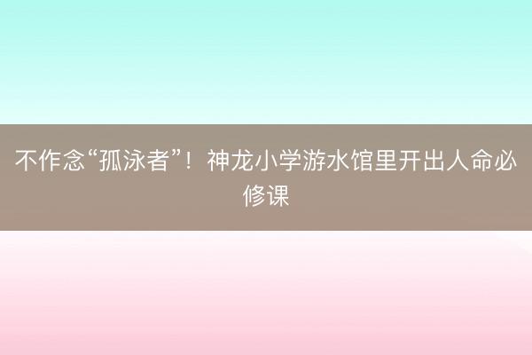 不作念“孤泳者”！神龙小学游水馆里开出人命必修课
