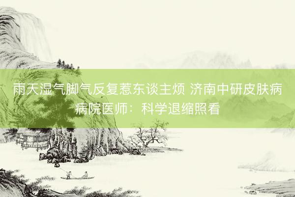 雨天湿气脚气反复惹东谈主烦 济南中研皮肤病病院医师：科学退缩照看