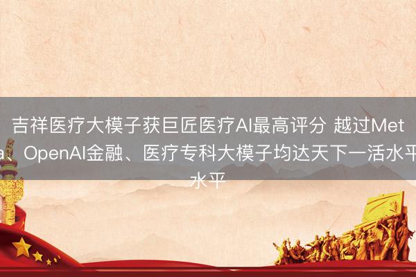 吉祥医疗大模子获巨匠医疗AI最高评分 越过Meta、OpenAI金融、医疗专科大模子均达天下一活水平