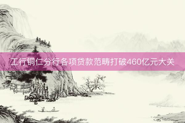 工行铜仁分行各项贷款范畴打破460亿元大关