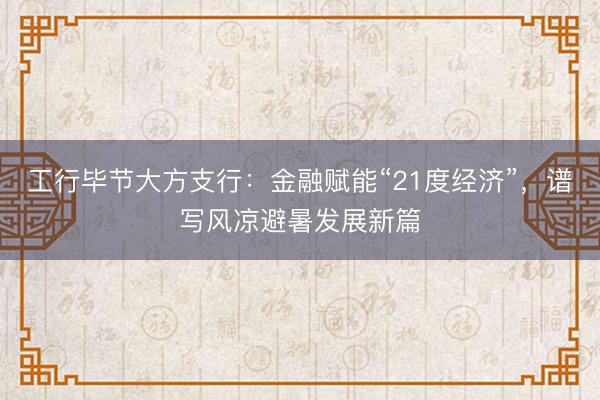 工行毕节大方支行：金融赋能“21度经济”，谱写风凉避暑发展新篇