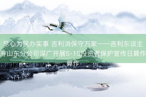 尽心为民办实事 吉利消保守万家——吉利东谈主寿山东分公司深广开展5·15投资者保护宣传日算作