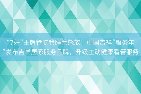 “7好”王牌管吃管睡管怒放！中国吉祥“服务年”发布吉祥居家服务品牌，升级主动健康看管服务